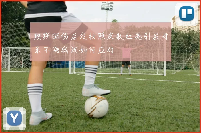 赖斯晒伤后定妆照皮肤红亮引发母亲不满我该如何应对