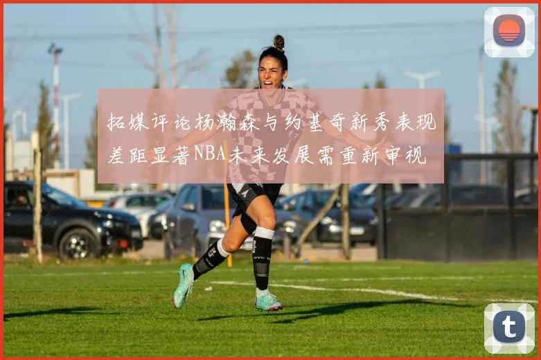 拓媒评论杨瀚森与约基奇新秀表现差距显著NBA未来发展需重新审视