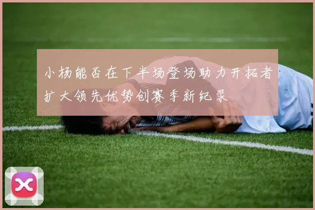 小杨能否在下半场登场助力开拓者扩大领先优势创赛季新纪录
