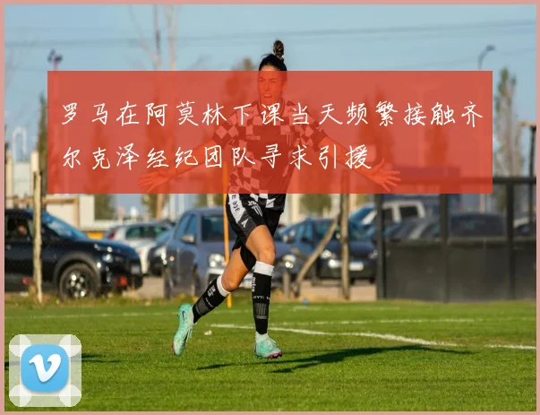 罗马在阿莫林下课当天频繁接触齐尔克泽经纪团队寻求引援