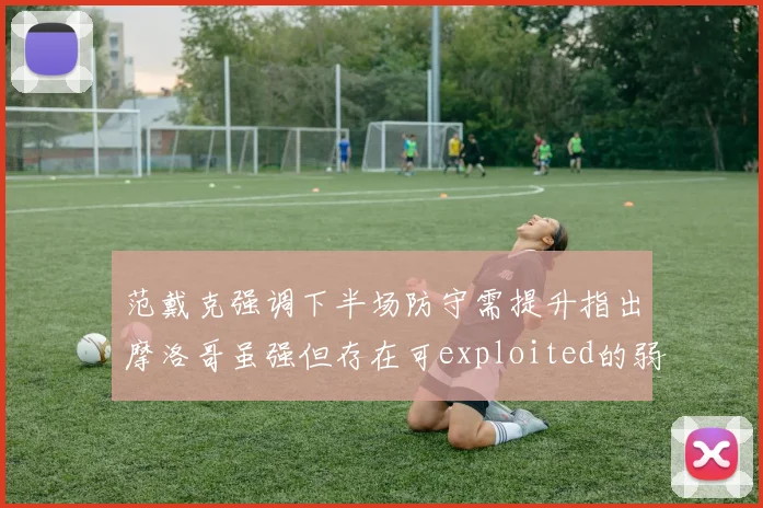 范戴克强调下半场防守需提升指出摩洛哥虽强但存在可exploited的弱点