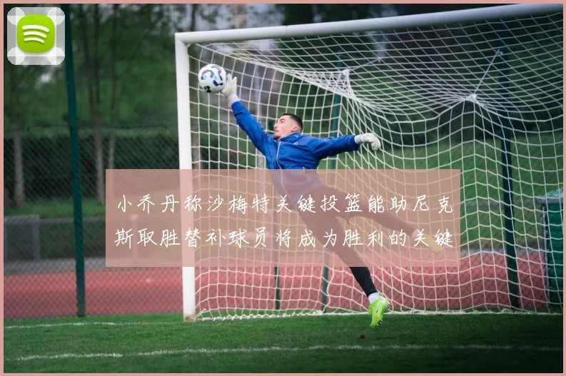 小乔丹称沙梅特关键投篮能助尼克斯取胜替补球员将成为胜利的关键因素