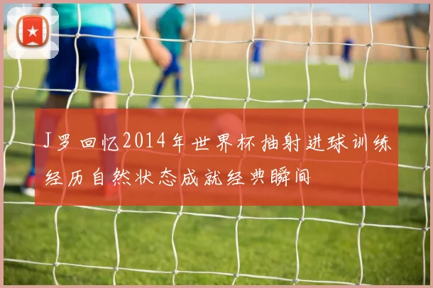 J罗回忆2014年世界杯抽射进球训练经历自然状态成就经典瞬间