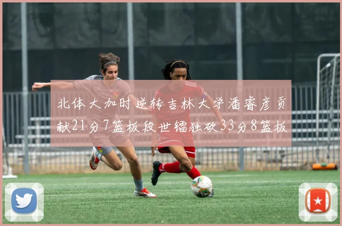 北体大加时逆转吉林大学潘睿彦贡献21分7篮板段世镭独砍33分8篮板表现抢眼