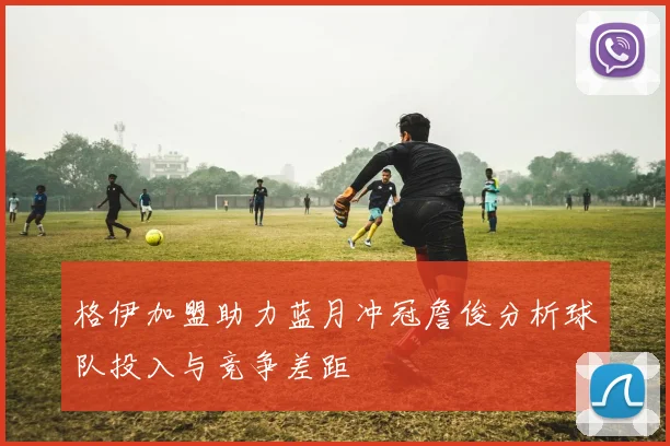 格伊加盟助力蓝月冲冠詹俊分析球队投入与竞争差距