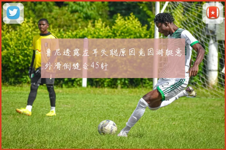鲁尼透露左耳失聪原因竟因游艇意外滑倒缝合45针