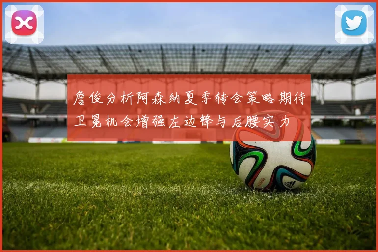 詹俊分析阿森纳夏季转会策略期待卫冕机会增强左边锋与后腰实力