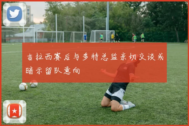 吉拉西赛后与多特总监亲切交谈或暗示留队意向