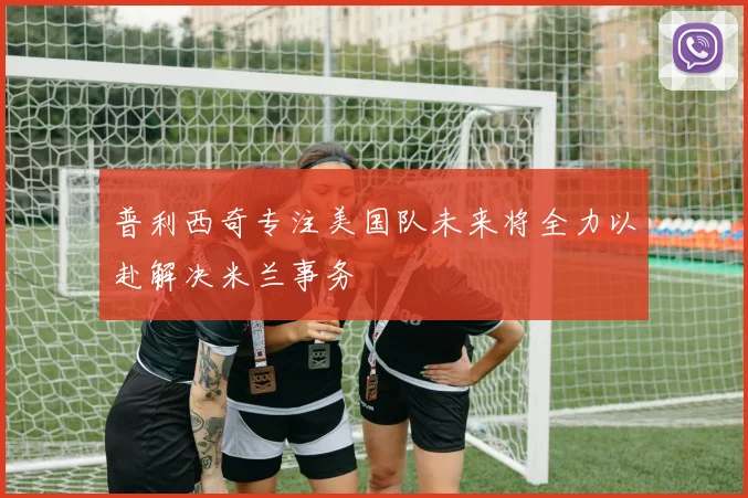 普利西奇专注美国队未来将全力以赴解决米兰事务
